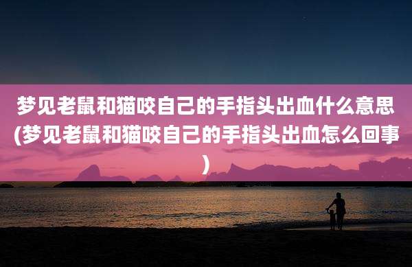 梦见老鼠和猫咬自己的手指头出血什么意思(梦见老鼠和猫咬自己的手指头出血怎么回事)