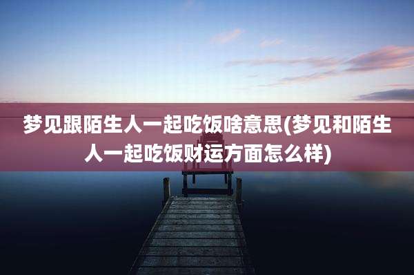 梦见跟陌生人一起吃饭啥意思(梦见和陌生人一起吃饭财运方面怎么样)