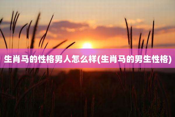 生肖马的性格男人怎么样(生肖马的男生性格)