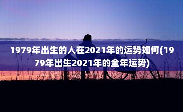 1979年出生的人在2021年的运势如何(1979年出生2021年的全年运势)