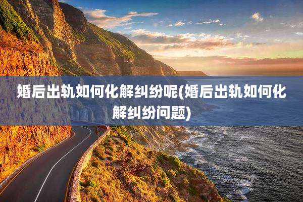婚后出轨如何化解纠纷呢(婚后出轨如何化解纠纷问题)