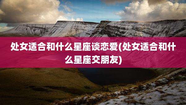 处女适合和什么星座谈恋爱(处女适合和什么星座交朋友)