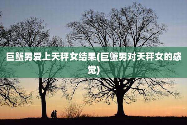 巨蟹男爱上天秤女结果(巨蟹男对天秤女的感觉)