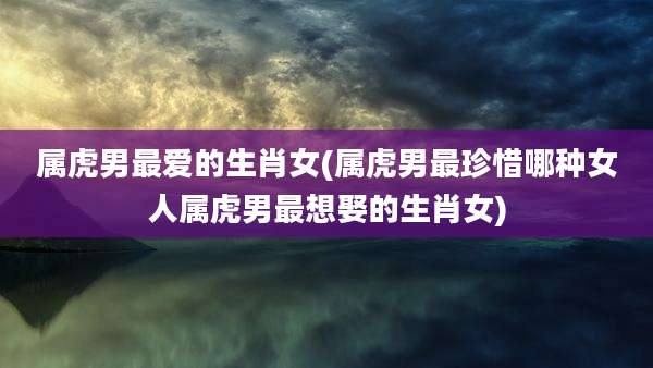 属虎男最爱的生肖女(属虎男最珍惜哪种女人属虎男最想娶的生肖女)