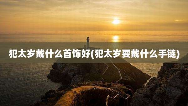 犯太岁戴什么首饰好(犯太岁要戴什么手链)