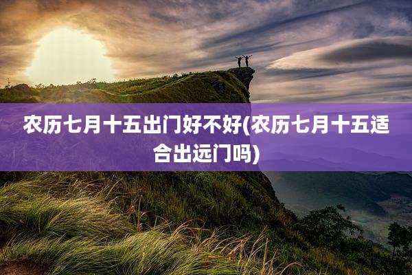 农历七月十五出门好不好(农历七月十五适合出远门吗)