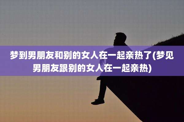 梦到男朋友和别的女人在一起亲热了(梦见男朋友跟别的女人在一起亲热)