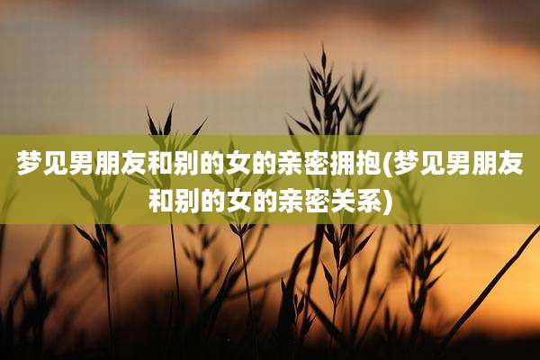 梦见男朋友和别的女的亲密拥抱(梦见男朋友和别的女的亲密关系)