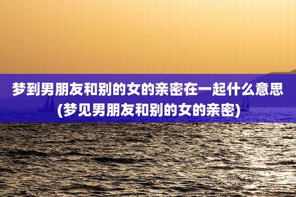 梦到男朋友和别的女的亲密在一起什么意思(梦见男朋友和别的女的亲密)