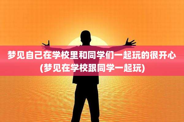 梦见自己在学校里和同学们一起玩的很开心(梦见在学校跟同学一起玩)