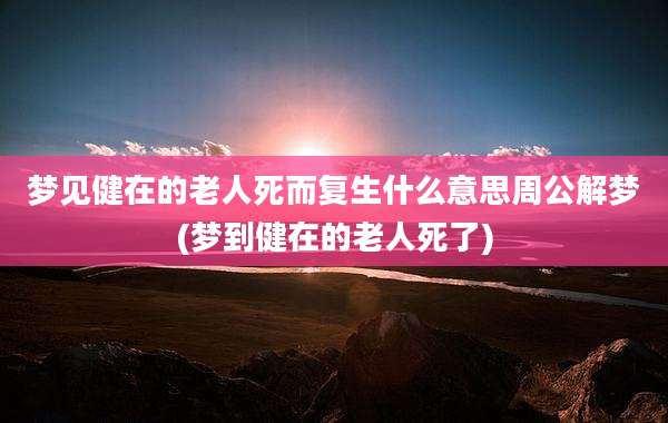 梦见健在的老人死而复生什么意思周公解梦(梦到健在的老人死了)