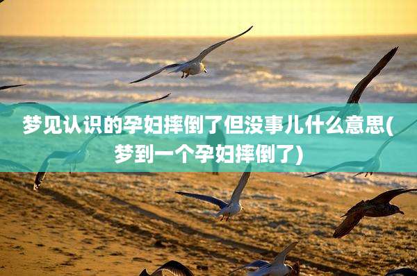梦见认识的孕妇摔倒了但没事儿什么意思(梦到一个孕妇摔倒了)