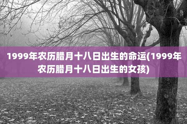 1999年农历腊月十八日出生的命运(1999年农历腊月十八日出生的女孩)