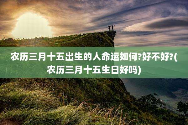 农历三月十五出生的人命运如何?好不好?(农历三月十五生日好吗)