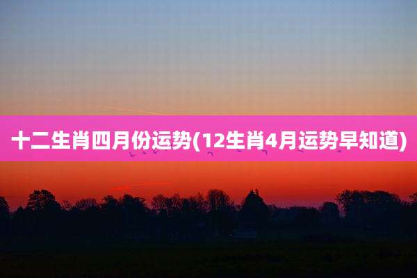 十二生肖四月份运势(12生肖4月运势早知道)