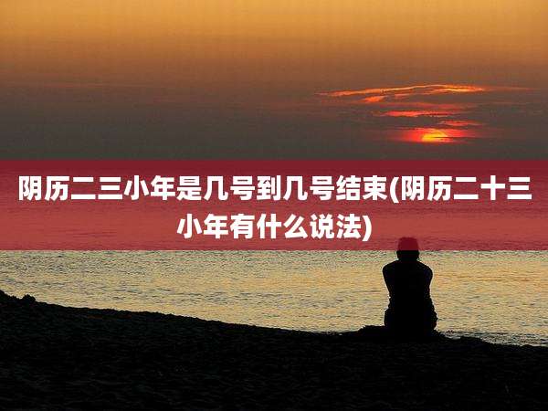 阴历二三小年是几号到几号结束(阴历二十三小年有什么说法)