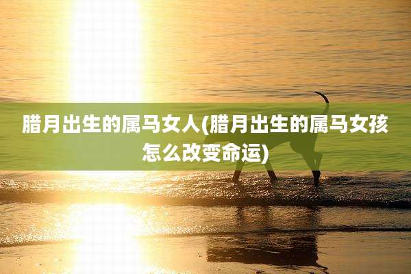 腊月出生的属马女人(腊月出生的属马女孩怎么改变命运)