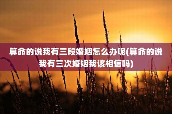 算命的说我有三段婚姻怎么办呢(算命的说我有三次婚姻我该相信吗)