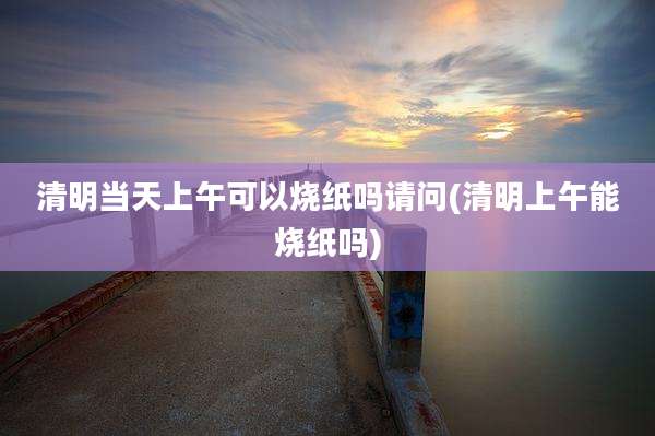 清明当天上午可以烧纸吗请问(清明上午能烧纸吗)