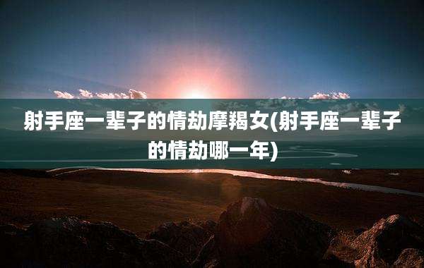 射手座一辈子的情劫摩羯女(射手座一辈子的情劫哪一年)