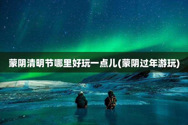 蒙阴清明节哪里好玩一点儿(蒙阴过年游玩)