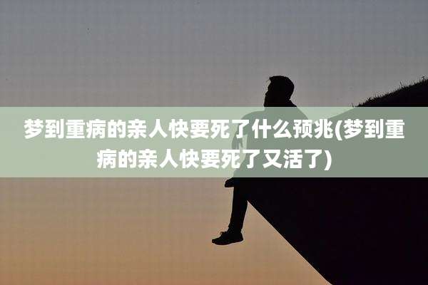 梦到重病的亲人快要死了什么预兆(梦到重病的亲人快要死了又活了)