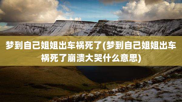 梦到自己姐姐出车祸死了(梦到自己姐姐出车祸死了崩溃大哭什么意思)