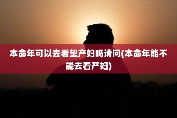 本命年可以去看望产妇吗请问(本命年能不能去看产妇)