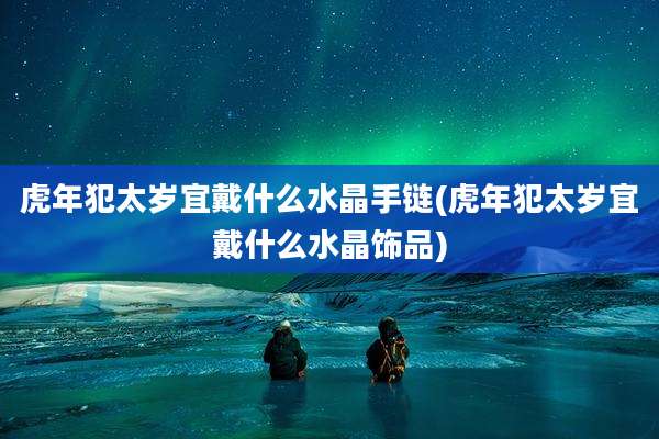 虎年犯太岁宜戴什么水晶手链(虎年犯太岁宜戴什么水晶饰品)