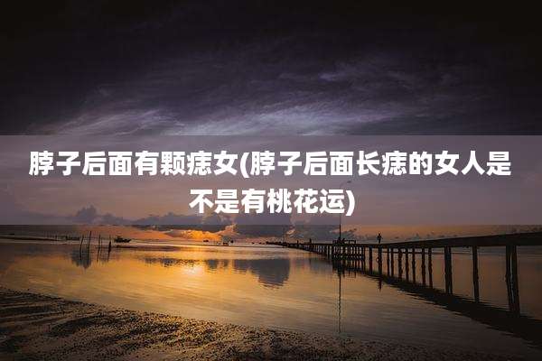 脖子后面有颗痣女(脖子后面长痣的女人是不是有桃花运)