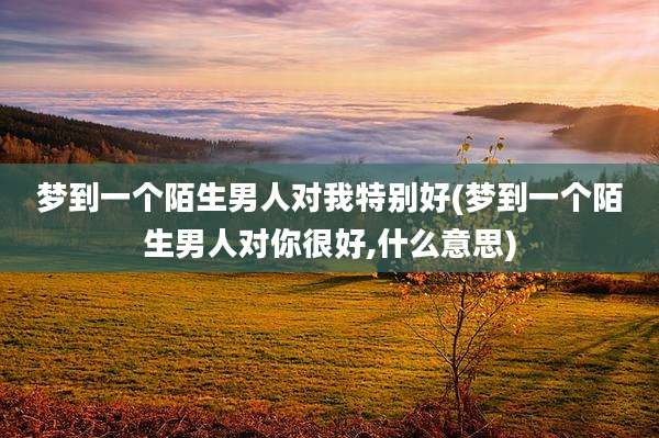 梦到一个陌生男人对我特别好(梦到一个陌生男人对你很好,什么意思)