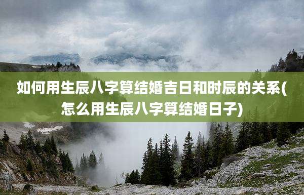 如何用生辰八字算结婚吉日和时辰的关系(怎么用生辰八字算结婚日子)