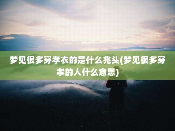 梦见很多穿孝衣的是什么兆头(梦见很多穿孝的人什么意思)