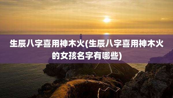 生辰八字喜用神木火(生辰八字喜用神木火的女孩名字有哪些)