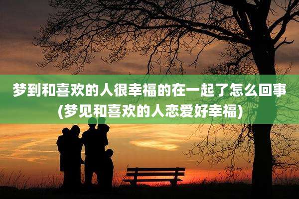 梦到和喜欢的人很幸福的在一起了怎么回事(梦见和喜欢的人恋爱好幸福)