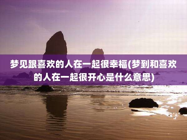 梦见跟喜欢的人在一起很幸福(梦到和喜欢的人在一起很开心是什么意思)
