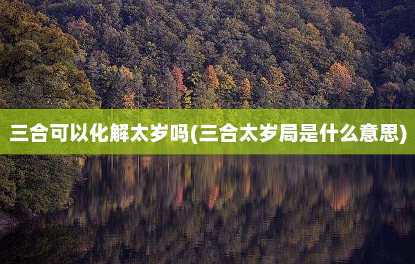 三合可以化解太岁吗(三合太岁局是什么意思)