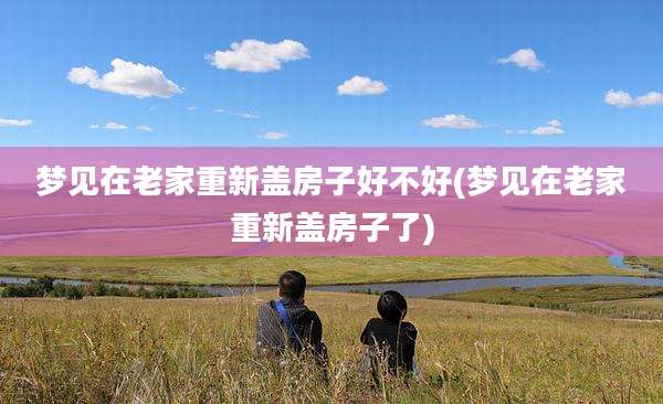 梦见在老家重新盖房子好不好(梦见在老家重新盖房子了)