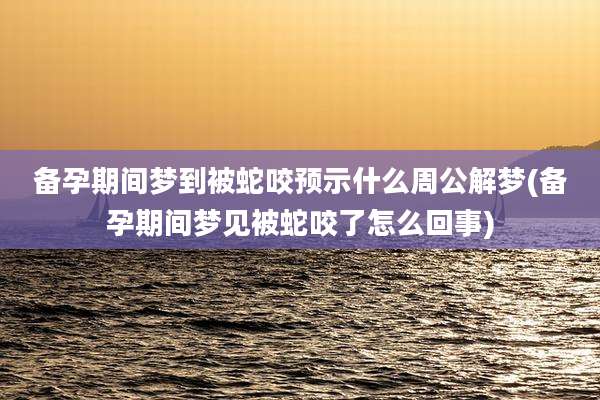 备孕期间梦到被蛇咬预示什么周公解梦(备孕期间梦见被蛇咬了怎么回事)