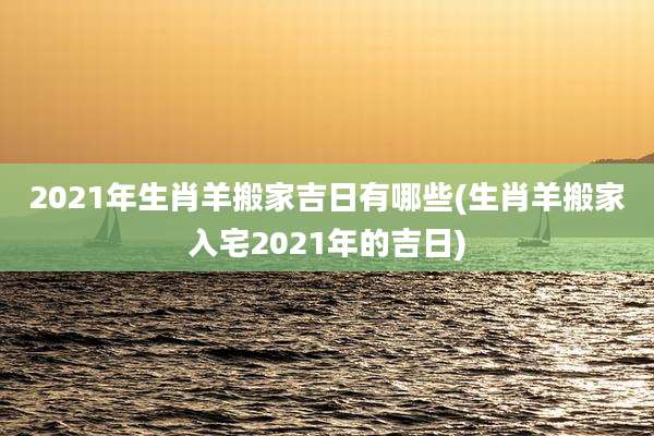 2021年生肖羊搬家吉日有哪些(生肖羊搬家入宅2021年的吉日)
