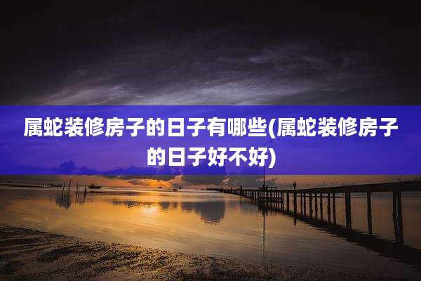 属蛇装修房子的日子有哪些(属蛇装修房子的日子好不好)