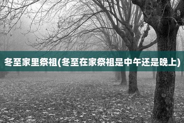 冬至家里祭祖(冬至在家祭祖是中午还是晚上)