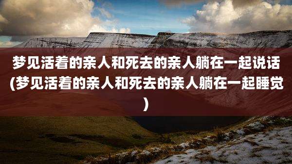 梦见活着的亲人和死去的亲人躺在一起说话(梦见活着的亲人和死去的亲人躺在一起睡觉)