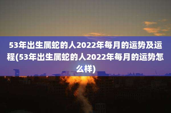 53年出生属蛇的人2022年每月的运势及运程(53年出生属蛇的人2022年每月的运势怎么样)