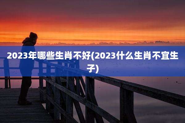 2023年哪些生肖不好(2023什么生肖不宜生子)