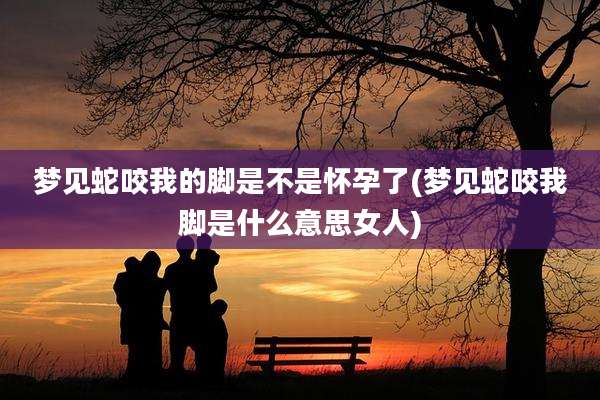 梦见蛇咬我的脚是不是怀孕了(梦见蛇咬我脚是什么意思女人)