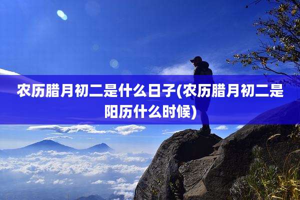 农历腊月初二是什么日子(农历腊月初二是阳历什么时候)