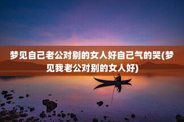 梦见自己老公对别的女人好自己气的哭(梦见我老公对别的女人好)