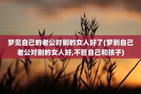 梦见自己的老公对别的女人好了(梦到自己老公对别的女人好,不管自己和孩子)