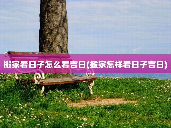 搬家看日子怎么看吉日(搬家怎样看日子吉日)